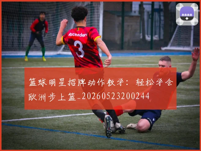 篮球明星招牌动作教学:轻松学会欧洲步上篮_20260523200244