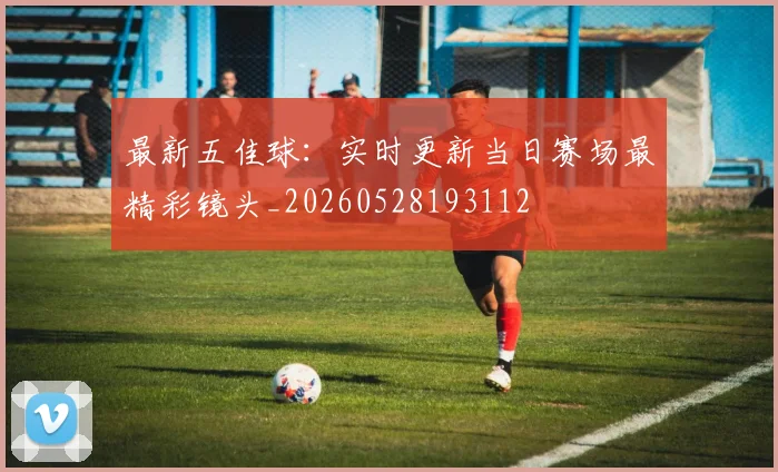 最新五佳球：实时更新当日赛场最精彩镜头_20260528193112