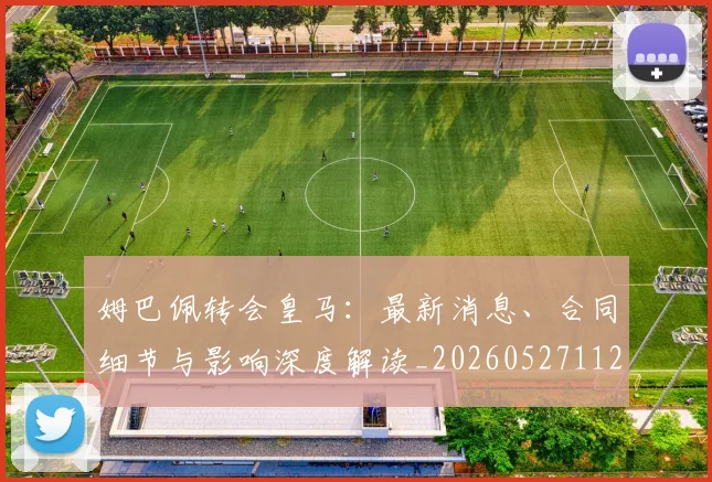 姆巴佩转会皇马：最新消息、合同细节与影响深度解读_20260527112218