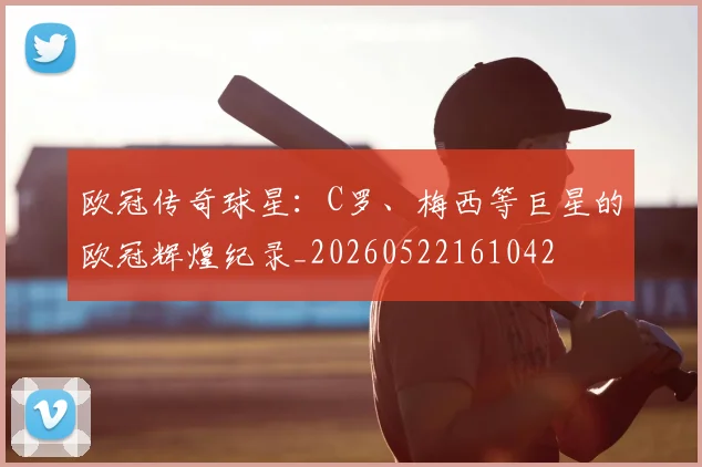 欧冠传奇球星：C罗、梅西等巨星的欧冠辉煌纪录_20260522161042