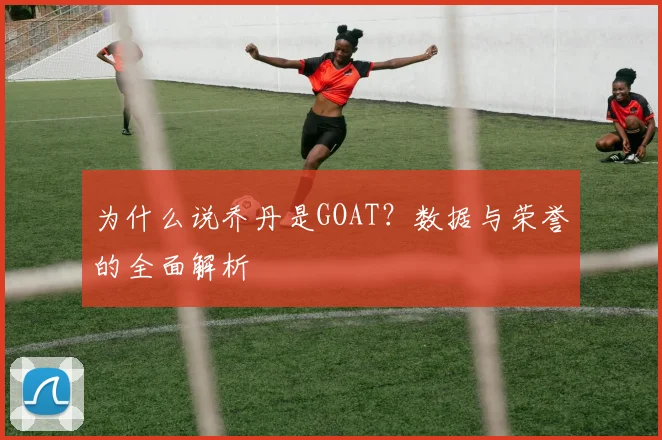 为什么说乔丹是GOAT?数据与荣誉的全面解析