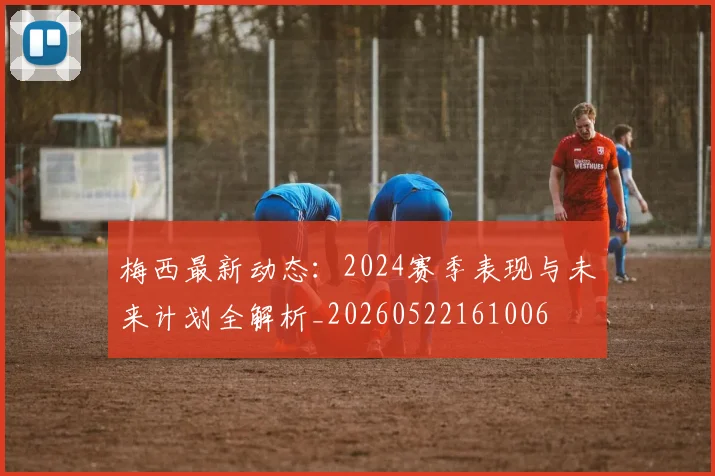梅西最新动态：2024赛季表现与未来计划全解析_20260522161006