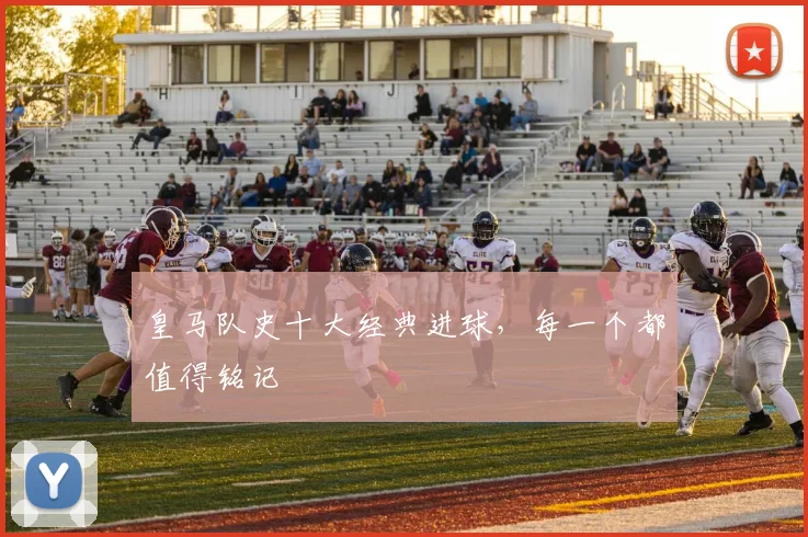 皇马队史十大经典进球,每一个都值得铭记