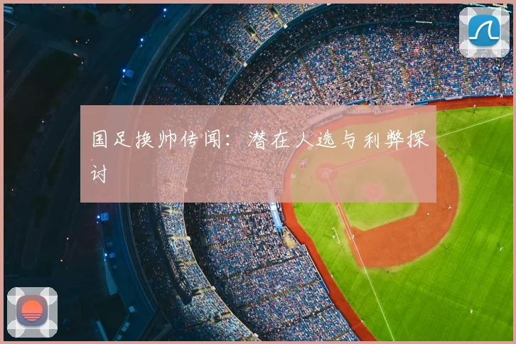 国足换帅传闻：潜在人选与利弊探讨